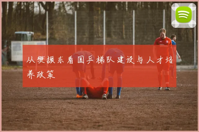 从樊振东看国乒梯队建设与人才培养政策