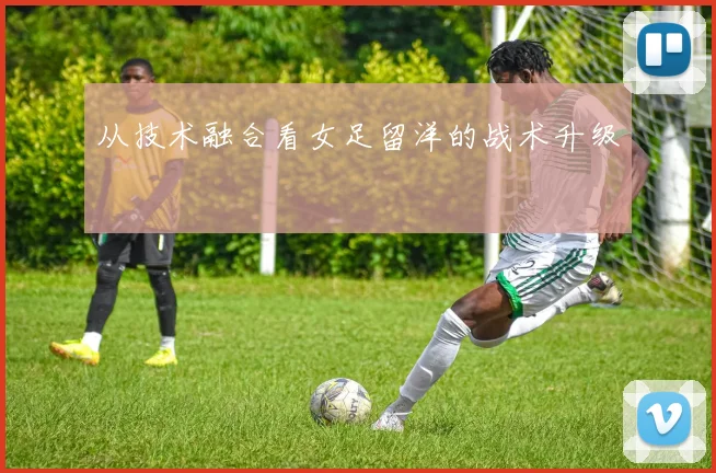 从技术融合看女足留洋的战术升级