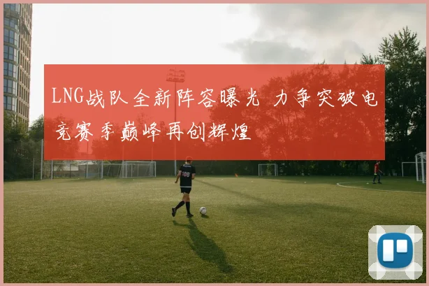 LNG战队全新阵容曝光 力争突破电竞赛季巅峰再创辉煌