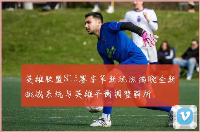 英雄联盟S15赛季革新玩法揭晓全新挑战系统与英雄平衡调整解析