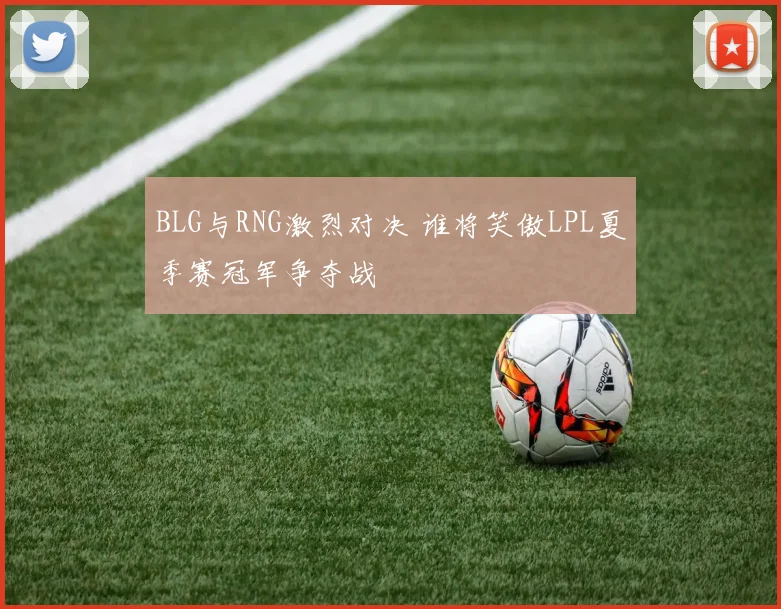 BLG与RNG激烈对决 谁将笑傲LPL夏季赛冠军争夺战