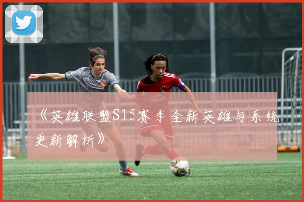 《英雄联盟S15赛季全新英雄与系统更新解析》