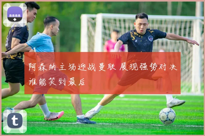 阿森纳主场迎战曼联 展现强势对决谁能笑到最后
