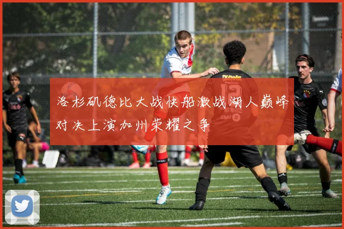 洛杉矶德比大战快船激战湖人巅峰对决上演加州荣耀之争