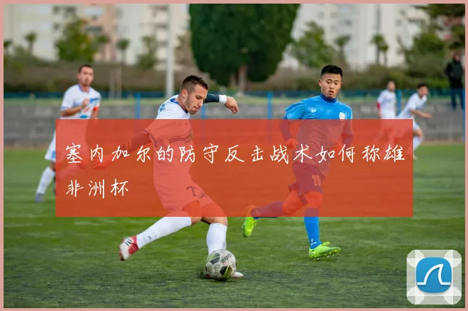 塞内加尔的防守反击战术如何称雄非洲杯